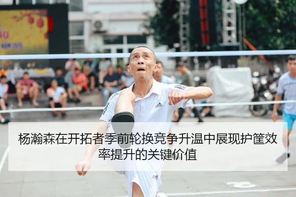 杨瀚森在开拓者季前轮换竞争升温中展现护筐效率提升的关键价值